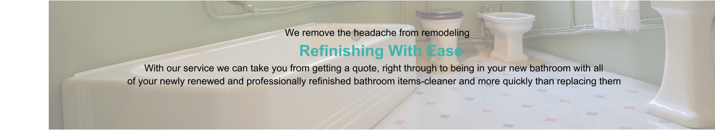 We remove the headache from remodeling                      Refinishing With Ease                                                                                   With our service we can take you from getting a quote, right through to being in your new bathroom with all                                                of your newly renewed and professionally refinished bathroom items-cleaner and more quickly than replacing them